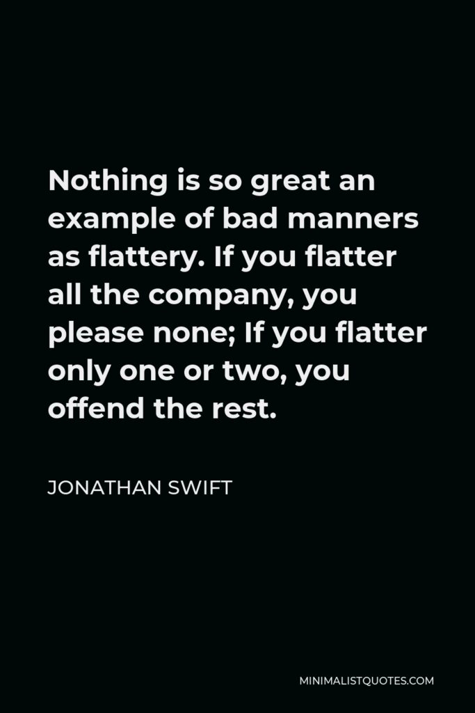 Jonathan Swift Quote - Nothing is so great an example of bad manners as flattery. If you flatter all the company, you please none; If you flatter only one or two, you offend the rest.