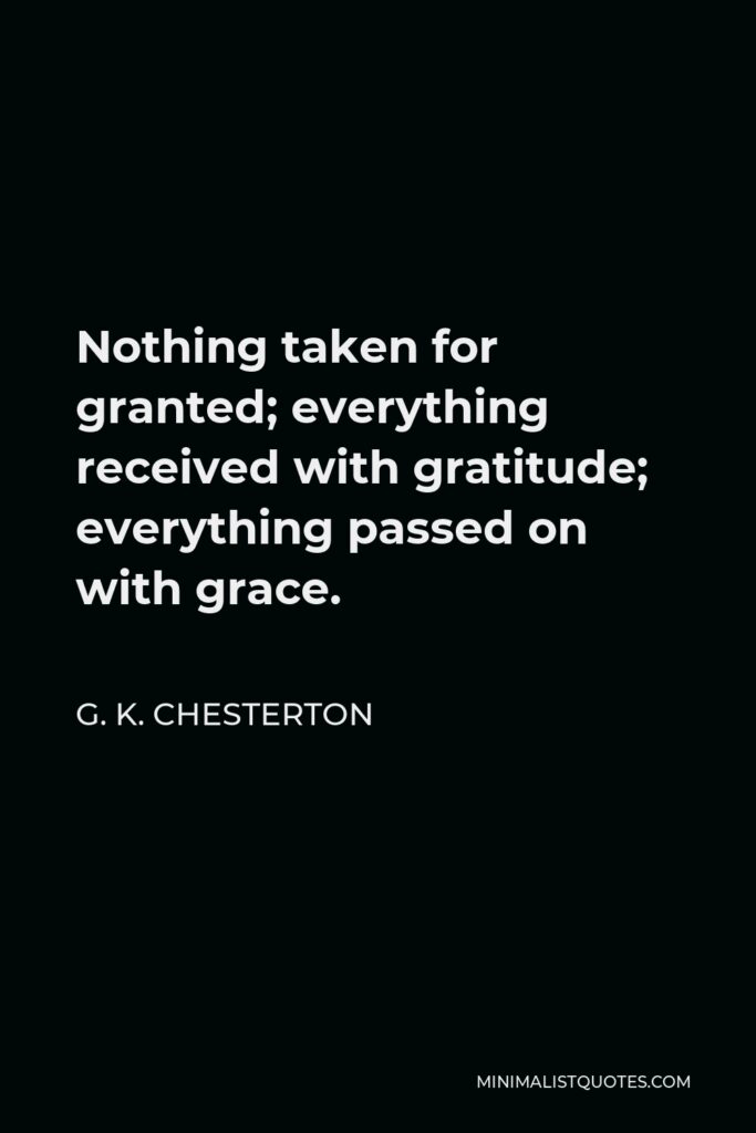 G. K. Chesterton Quote - Nothing taken for granted; everything received with gratitude; everything passed on with grace.