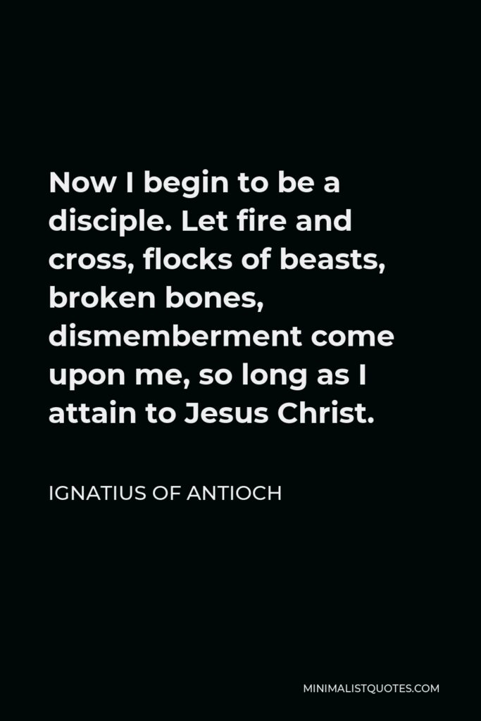 Ignatius of Antioch Quote - Now I begin to be a disciple. Let fire and cross, flocks of beasts, broken bones, dismemberment come upon me, so long as I attain to Jesus Christ.