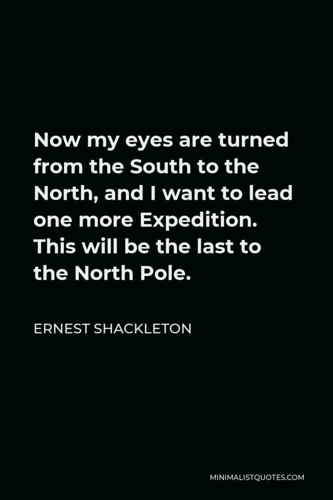 Ernest Shackleton Quote - Now my eyes are turned from the South to the North, and I want to lead one more Expedition. This will be the last to the North Pole.