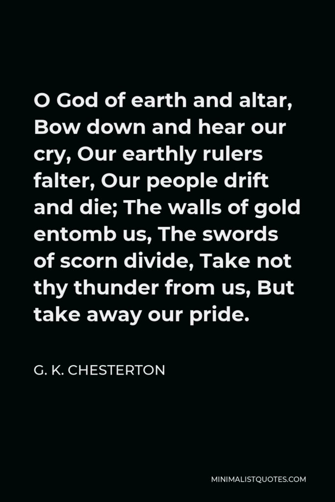 G. K. Chesterton Quote - O God of earth and altar, Bow down and hear our cry, Our earthly rulers falter, Our people drift and die; The walls of gold entomb us, The swords of scorn divide, Take not thy thunder from us, But take away our pride.