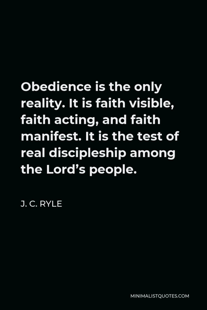 J. C. Ryle Quote - Obedience is the only reality. It is faith visible, faith acting, and faith manifest. It is the test of real discipleship among the Lord’s people.