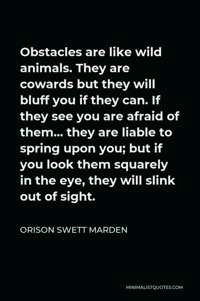 Orison Swett Marden Quote - Obstacles are like wild animals. They are cowards but they will bluff you if they can. If they see you are afraid of them… they are liable to spring upon you; but if you look them squarely in the eye, they will slink out of sight.