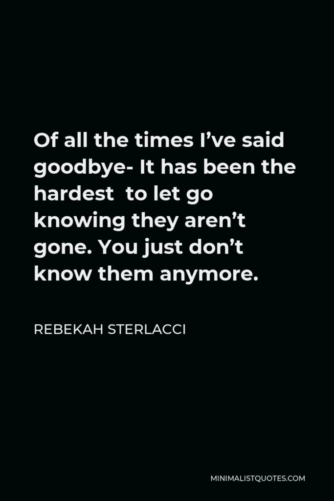 Rebekah Sterlacci Quote - Of all the times I’ve said goodbye- It has been the hardest to let go knowing they aren’t gone. You just don’t know them anymore.
