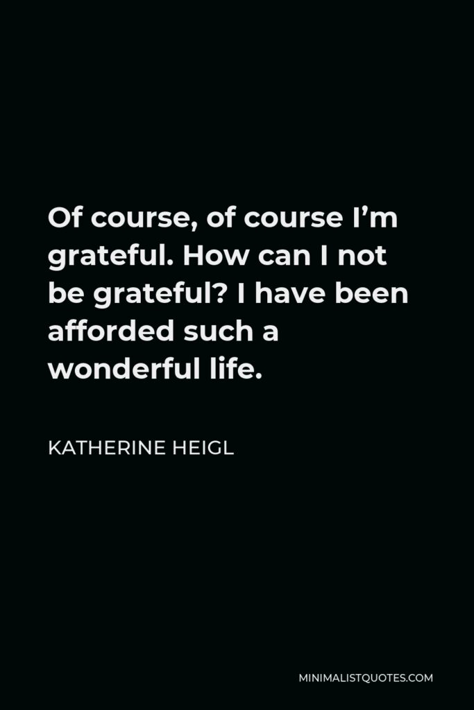 Katherine Heigl Quote - Of course, of course I’m grateful. How can I not be grateful? I have been afforded such a wonderful life.