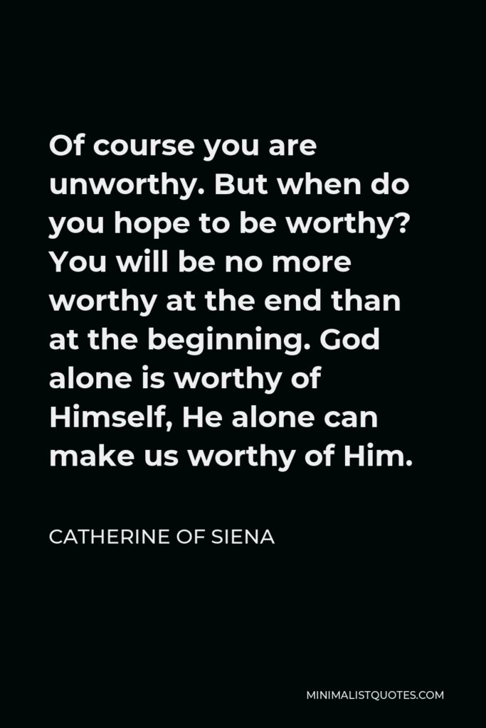 Catherine of Siena Quote - Of course you are unworthy. But when do you hope to be worthy? You will be no more worthy at the end than at the beginning. God alone is worthy of Himself, He alone can make us worthy of Him.
