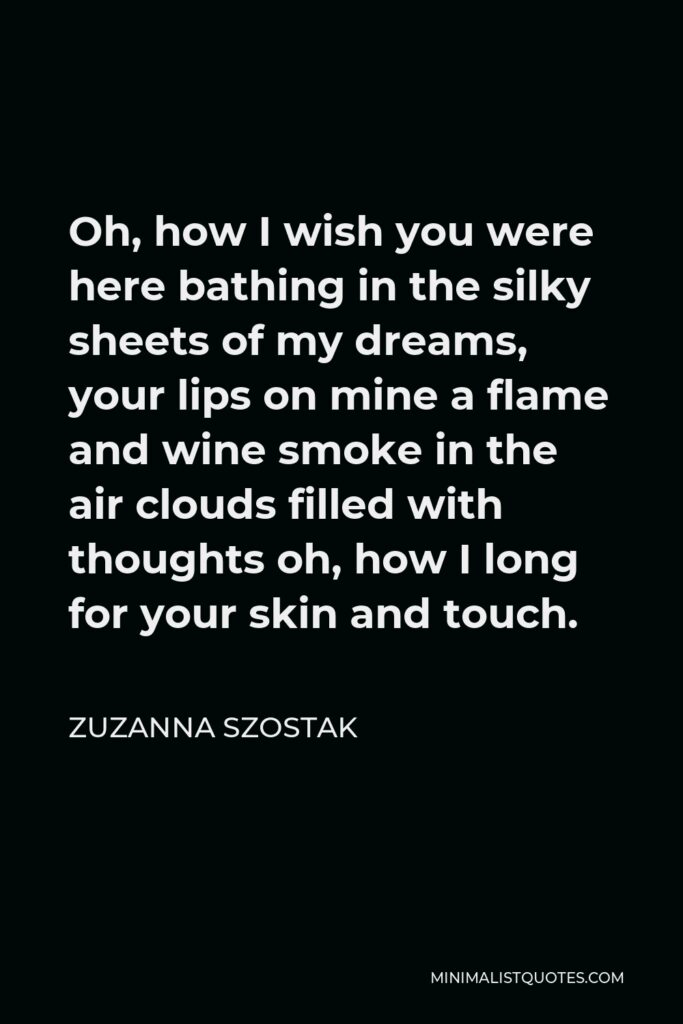 Zuzanna Szostak Quote - Oh, how I wish you were here bathing in the silky sheets of my dreams, your lips on mine a flame and wine smoke in the air clouds filled with thoughts oh, how I long for your skin and touch.