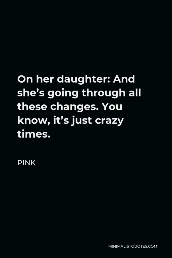 Pink Quote - On her daughter: And she’s going through all these changes. You know, it’s just crazy times.