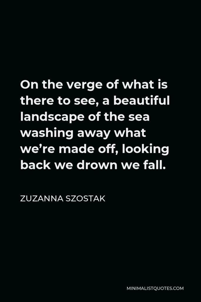 Zuzanna Szostak Quote - On the verge of what is there to see, a beautiful landscape of the sea washing away what we’re made off, looking back we drown we fall.