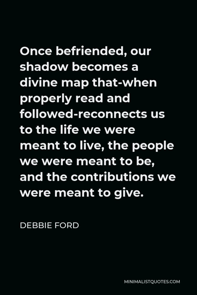 Debbie Ford Quote - Once befriended, our shadow becomes a divine map that-when properly read and followed-reconnects us to the life we were meant to live, the people we were meant to be, and the contributions we were meant to give.