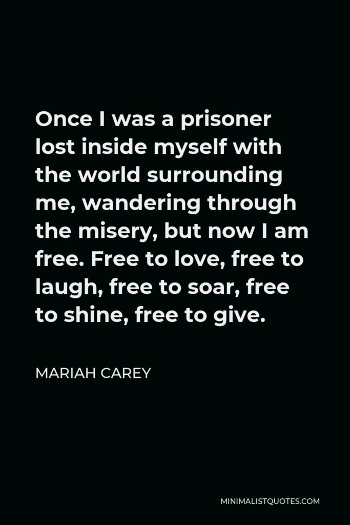 Mariah Carey Quote - Once I was a prisoner lost inside myself with the world surrounding me, wandering through the misery, but now I am free. Free to love, free to laugh, free to soar, free to shine, free to give.