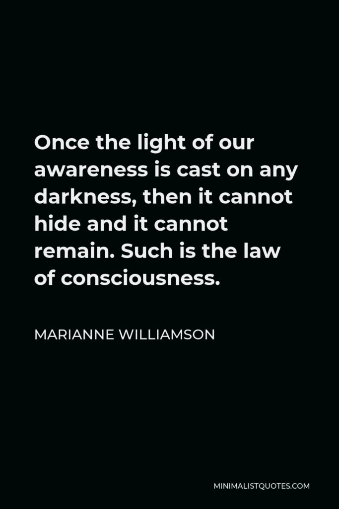 Marianne Williamson Quote - Once the light of our awareness is cast on any darkness, then it cannot hide and it cannot remain. Such is the law of consciousness.