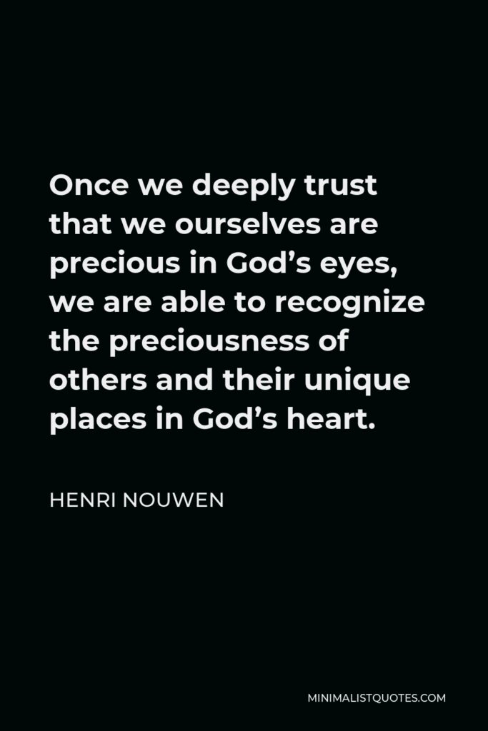 Henri Nouwen Quote - Once we deeply trust that we ourselves are precious in God’s eyes, we are able to recognize the preciousness of others and their unique places in God’s heart.