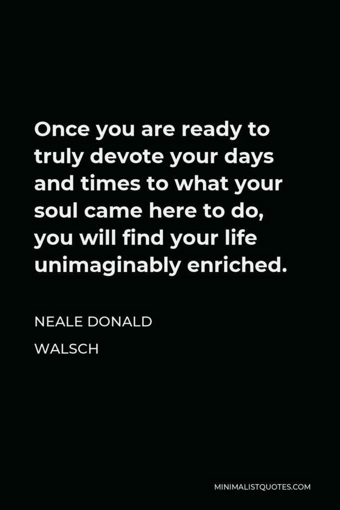 Neale Donald Walsch Quote - Once you are ready to truly devote your days and times to what your soul came here to do, you will find your life unimaginably enriched.