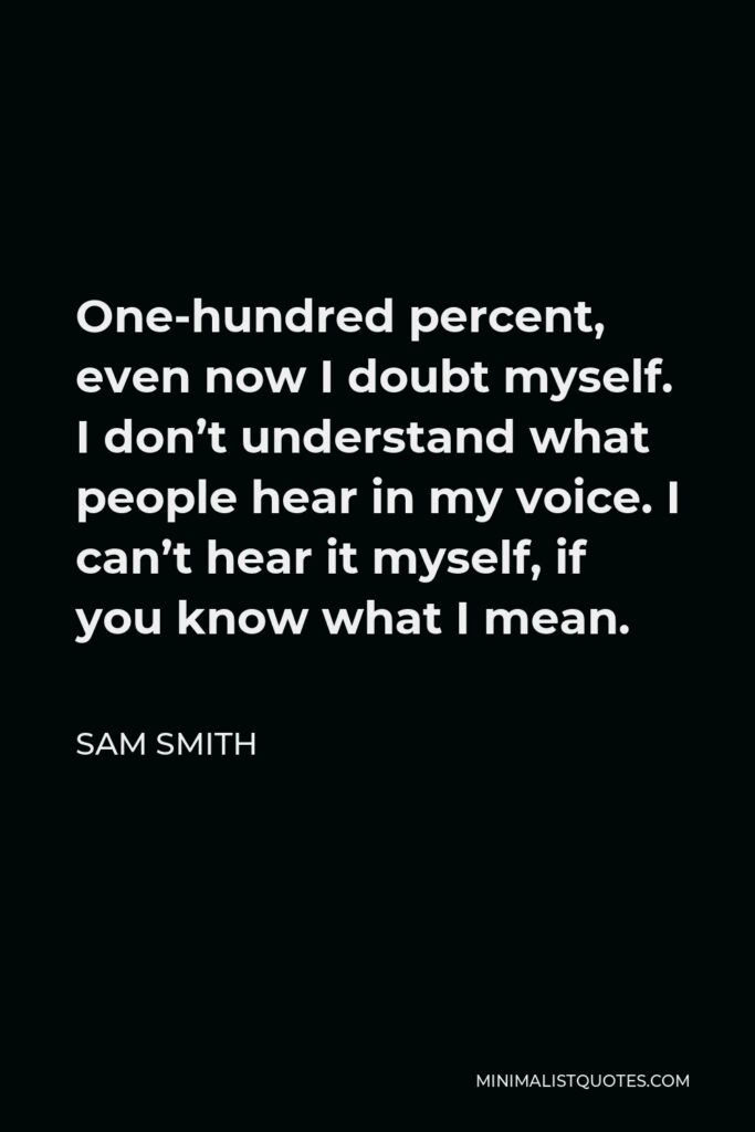 Sam Smith Quote - One-hundred percent, even now I doubt myself. I don’t understand what people hear in my voice. I can’t hear it myself, if you know what I mean.