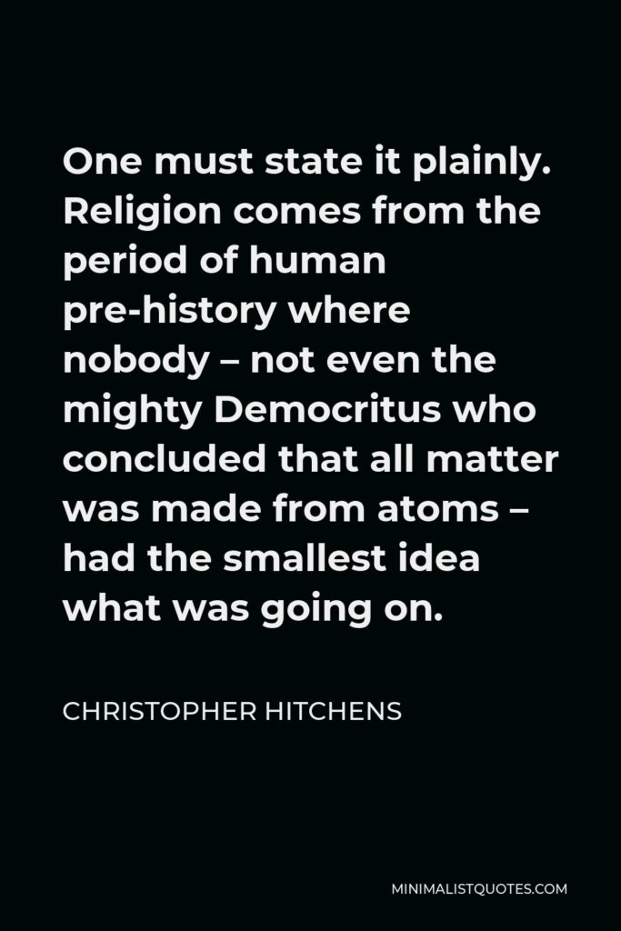 Christopher Hitchens Quote - One must state it plainly. Religion comes from the period of human pre-history where nobody – not even the mighty Democritus who concluded that all matter was made from atoms – had the smallest idea what was going on.