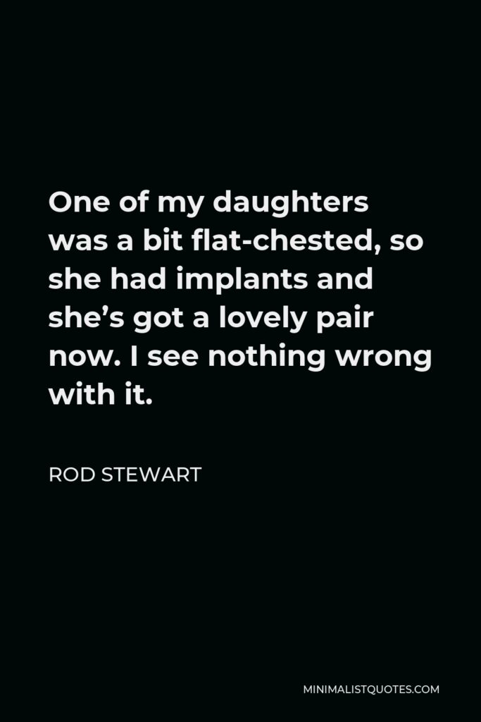 Rod Stewart Quote - One of my daughters was a bit flat-chested, so she had implants and she’s got a lovely pair now. I see nothing wrong with it.