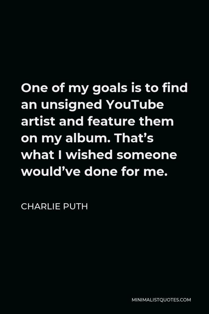 Charlie Puth Quote - One of my goals is to find an unsigned YouTube artist and feature them on my album. That’s what I wished someone would’ve done for me.