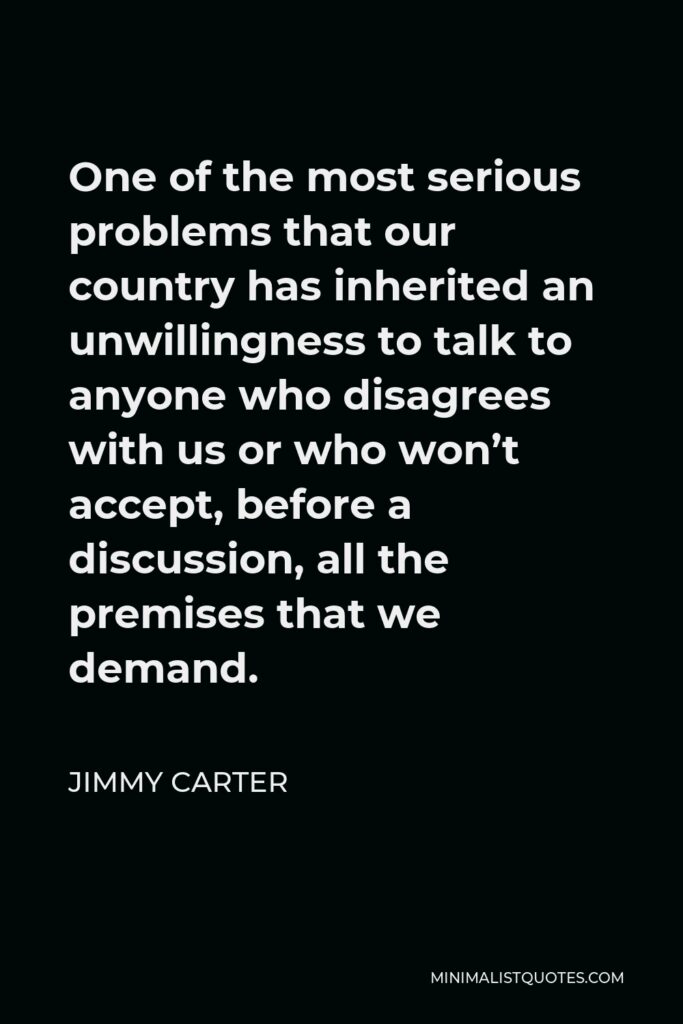 Jimmy Carter Quote - One of the most serious problems that our country has inherited an unwillingness to talk to anyone who disagrees with us or who won’t accept, before a discussion, all the premises that we demand.