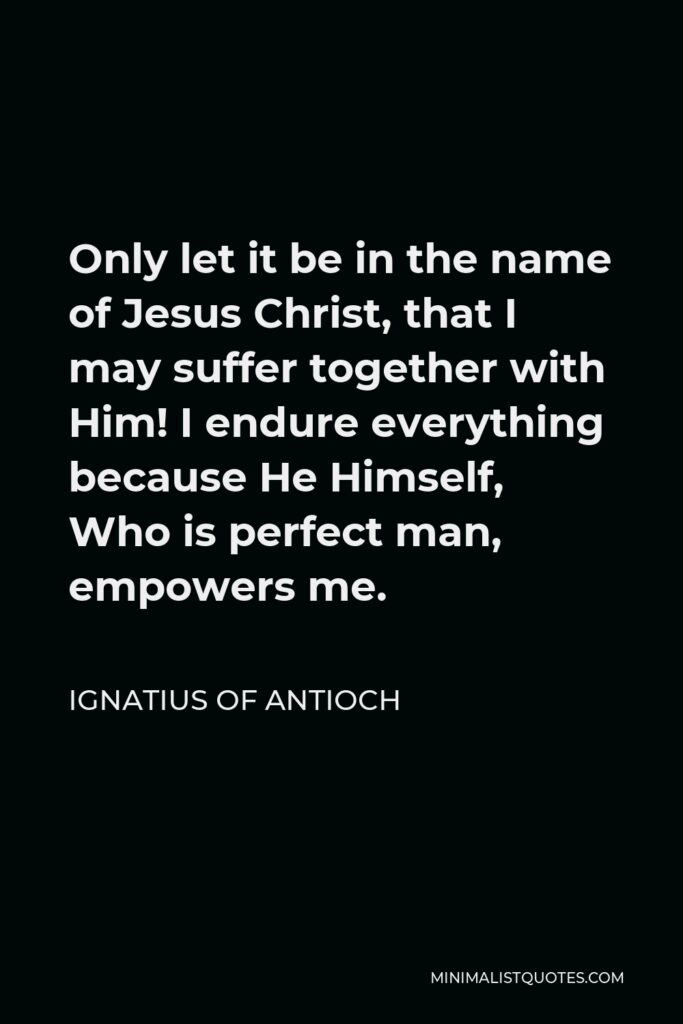 Ignatius of Antioch Quote - Only let it be in the name of Jesus Christ, that I may suffer together with Him! I endure everything because He Himself, Who is perfect man, empowers me.