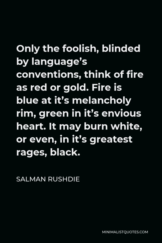 Salman Rushdie Quote - Only the foolish, blinded by language’s conventions, think of fire as red or gold. Fire is blue at it’s melancholy rim, green in it’s envious heart. It may burn white, or even, in it’s greatest rages, black.