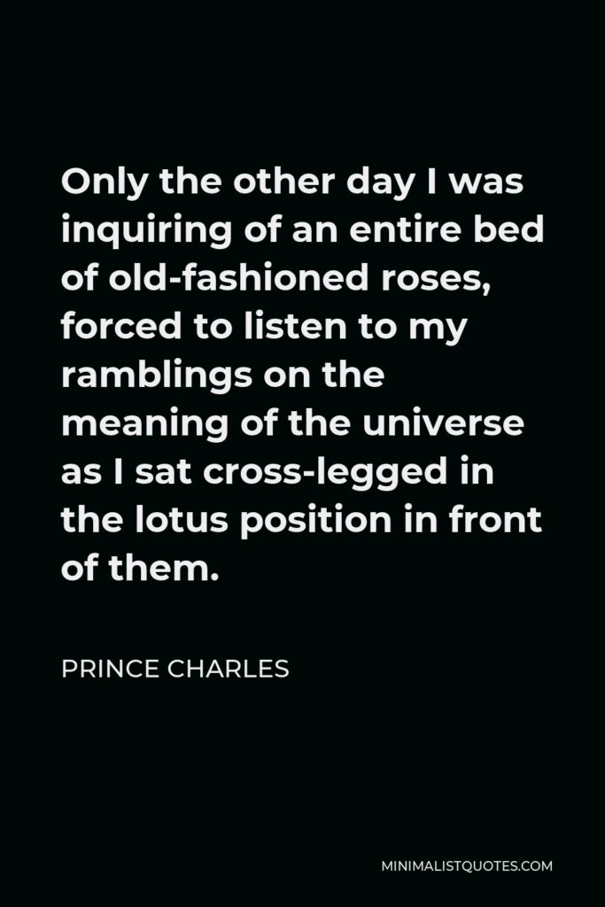 Prince Charles Quote - Only the other day I was inquiring of an entire bed of old-fashioned roses, forced to listen to my ramblings on the meaning of the universe as I sat cross-legged in the lotus position in front of them.