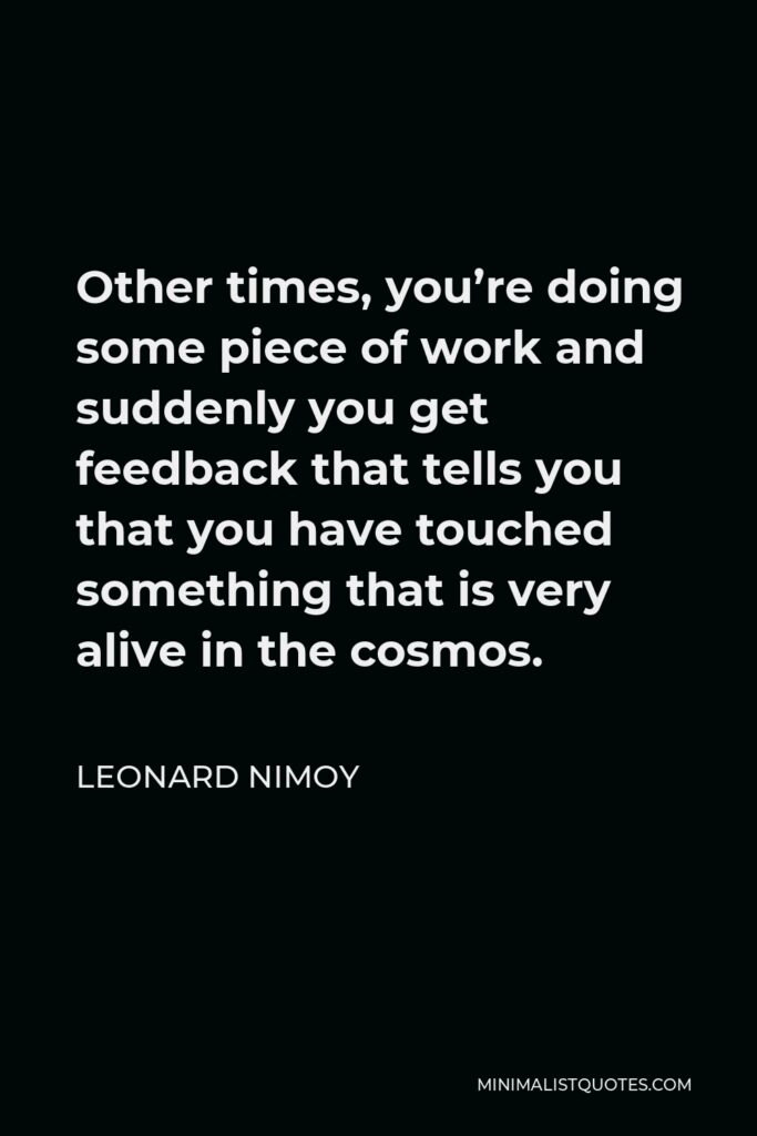 Leonard Nimoy Quote - Other times, you’re doing some piece of work and suddenly you get feedback that tells you that you have touched something that is very alive in the cosmos.