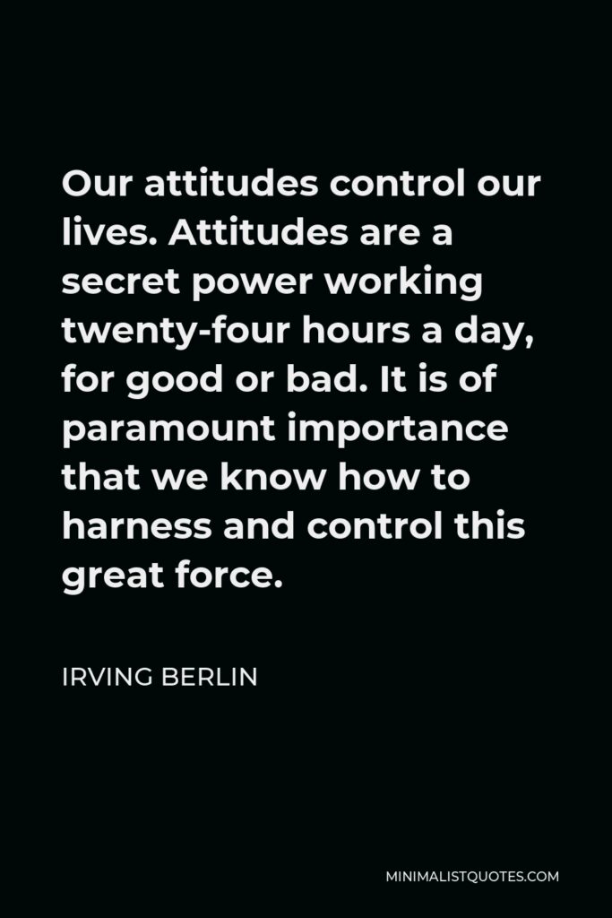 Irving Berlin Quote - Our attitudes control our lives. Attitudes are a secret power working twenty-four hours a day, for good or bad. It is of paramount importance that we know how to harness and control this great force.