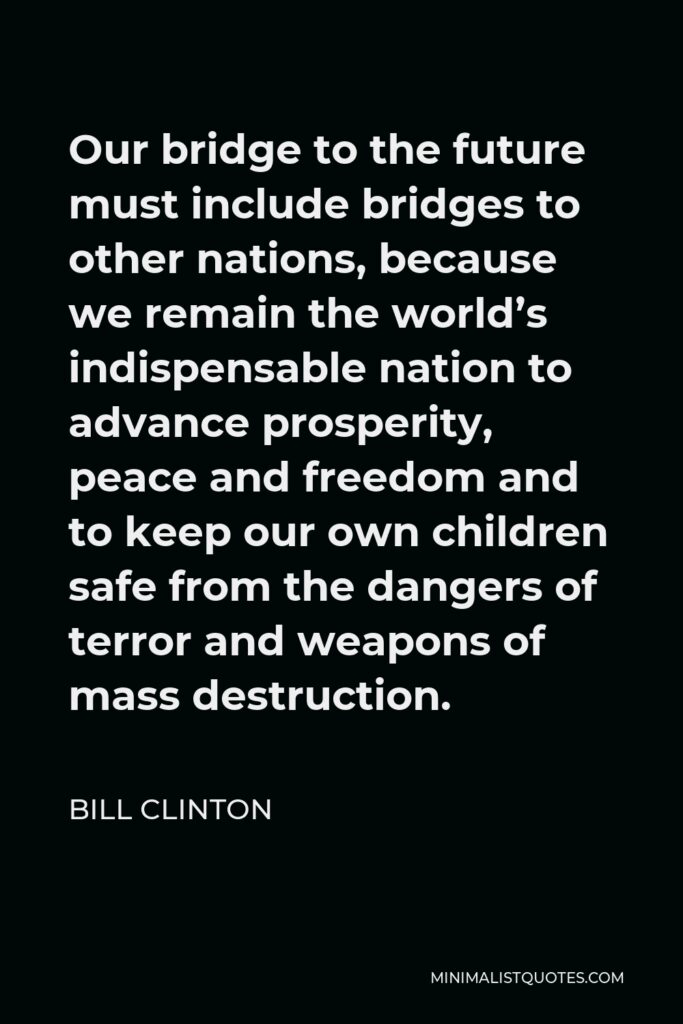 Bill Clinton Quote - Our bridge to the future must include bridges to other nations, because we remain the world’s indispensable nation to advance prosperity, peace and freedom and to keep our own children safe from the dangers of terror and weapons of mass destruction.