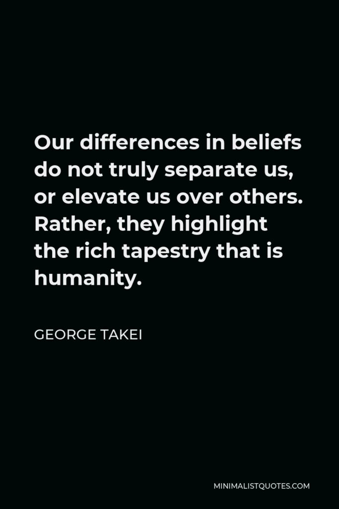 George Takei Quote - Our differences in beliefs do not truly separate us, or elevate us over others. Rather, they highlight the rich tapestry that is humanity.