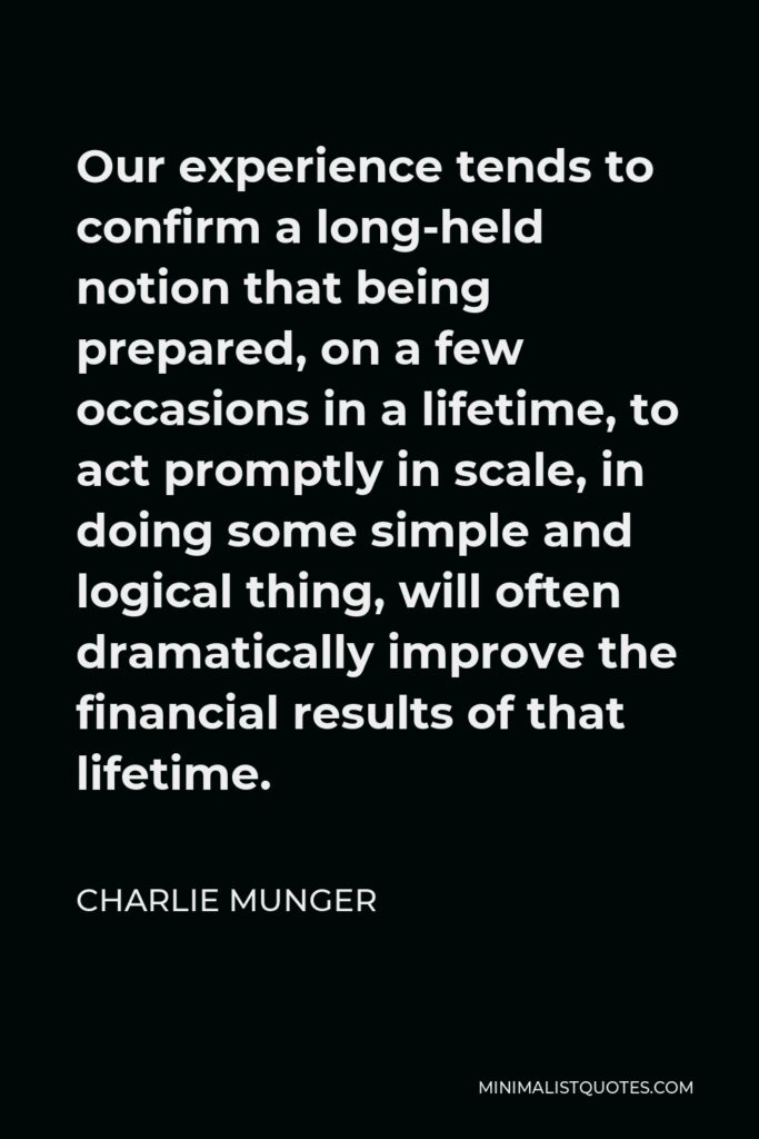 Charlie Munger Quote - Our experience tends to confirm a long-held notion that being prepared, on a few occasions in a lifetime, to act promptly in scale, in doing some simple and logical thing, will often dramatically improve the financial results of that lifetime.