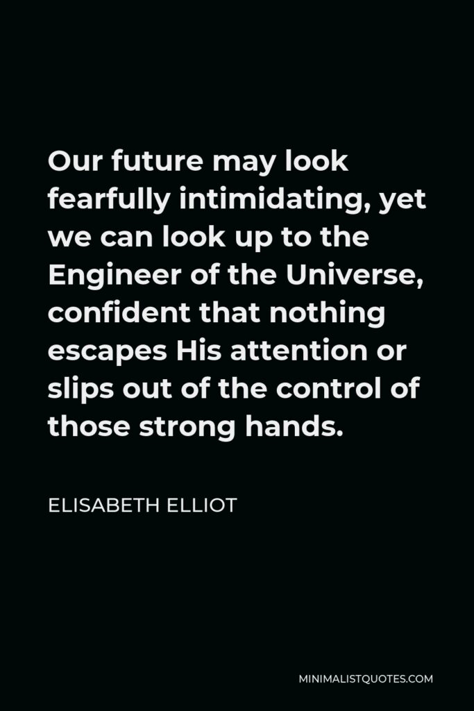 Elisabeth Elliot Quote - Our future may look fearfully intimidating, yet we can look up to the Engineer of the Universe, confident that nothing escapes His attention or slips out of the control of those strong hands.