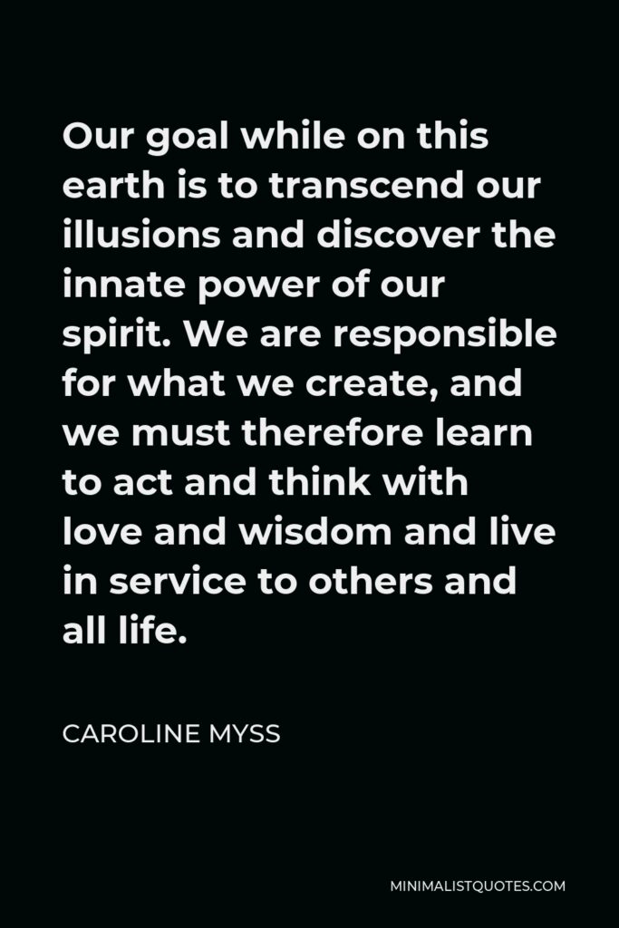 Caroline Myss Quote - Our goal while on this earth is to transcend our illusions and discover the innate power of our spirit. We are responsible for what we create, and we must therefore learn to act and think with love and wisdom and live in service to others and all life.