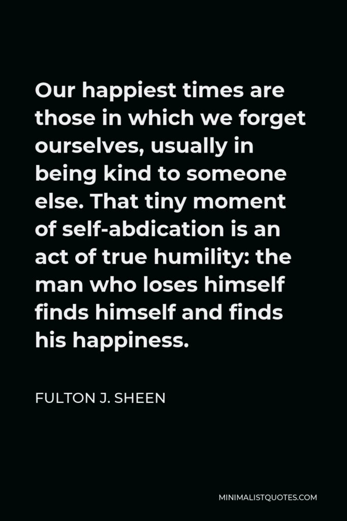 Fulton J. Sheen Quote - Our happiest times are those in which we forget ourselves, usually in being kind to someone else. That tiny moment of self-abdication is an act of true humility: the man who loses himself finds himself and finds his happiness.