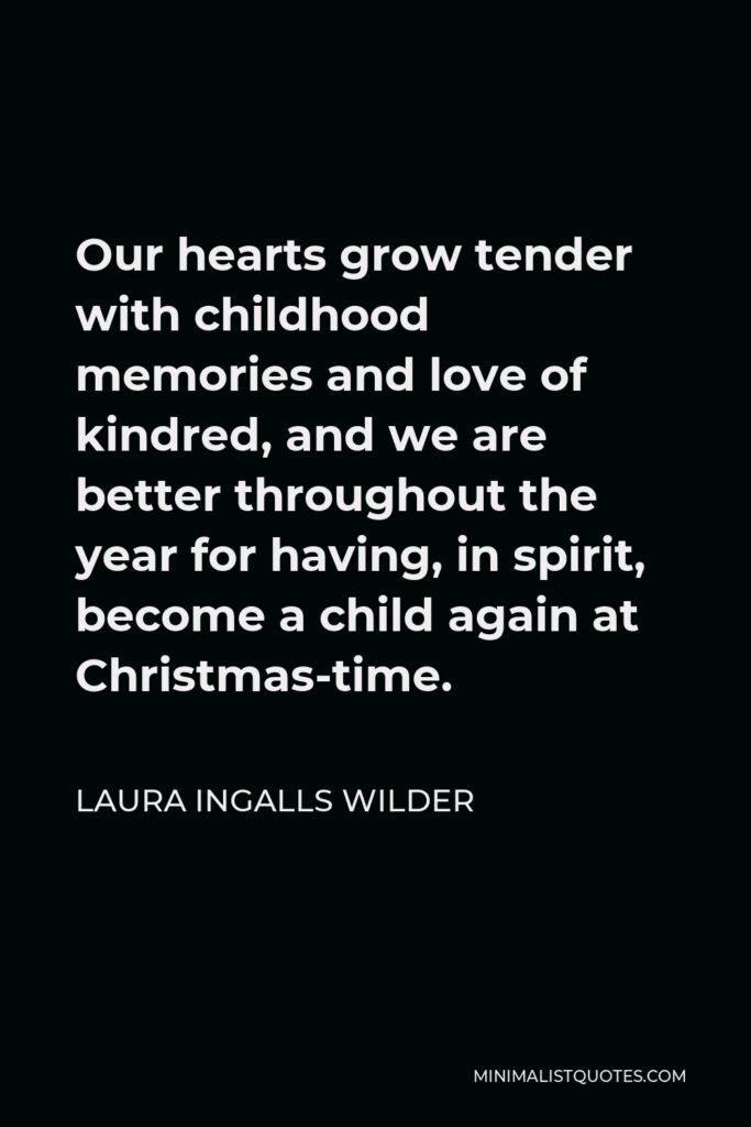 Laura Ingalls Wilder Quote - Our hearts grow tender with childhood memories and love of kindred, and we are better throughout the year for having, in spirit, become a child again at Christmas-time.
