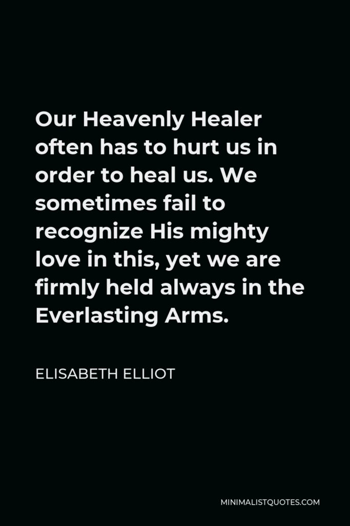 Elisabeth Elliot Quote - Our Heavenly Healer often has to hurt us in order to heal us. We sometimes fail to recognize His mighty love in this, yet we are firmly held always in the Everlasting Arms.