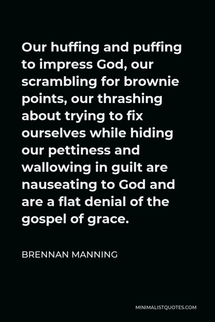 Brennan Manning Quote - Our huffing and puffing to impress God, our scrambling for brownie points, our thrashing about trying to fix ourselves while hiding our pettiness and wallowing in guilt are nauseating to God and are a flat denial of the gospel of grace.