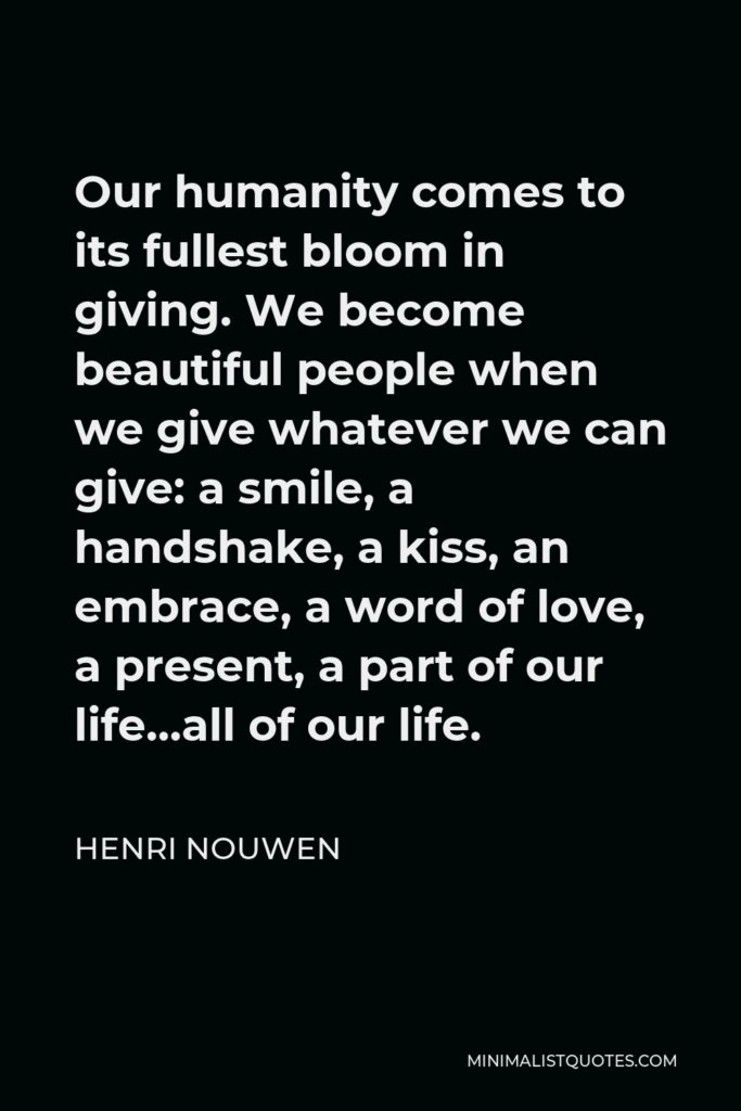 Henri Nouwen Quote - Our humanity comes to its fullest bloom in giving. We become beautiful people when we give whatever we can give: a smile, a handshake, a kiss, an embrace, a word of love, a present, a part of our life…all of our life.