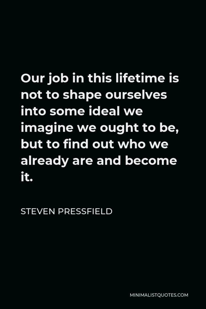 Steven Pressfield Quote - Our job in this lifetime is not to shape ourselves into some ideal we imagine we ought to be, but to find out who we already are and become it.