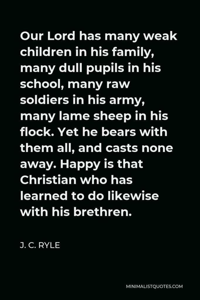 J. C. Ryle Quote - Our Lord has many weak children in his family, many dull pupils in his school, many raw soldiers in his army, many lame sheep in his flock. Yet he bears with them all, and casts none away. Happy is that Christian who has learned to do likewise with his brethren.
