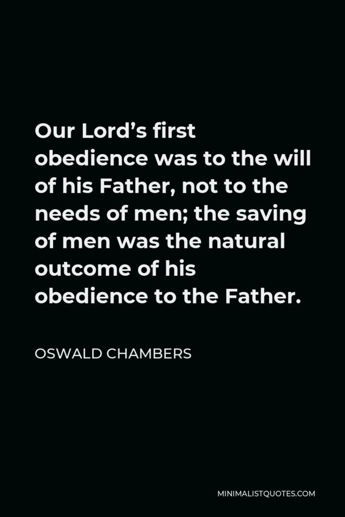 Oswald Chambers Quote - Our Lord’s first obedience was to the will of his Father, not to the needs of men; the saving of men was the natural outcome of his obedience to the Father.