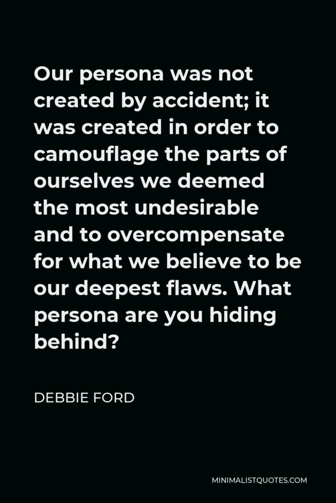 Debbie Ford Quote - Our persona was not created by accident; it was created in order to camouflage the parts of ourselves we deemed the most undesirable and to overcompensate for what we believe to be our deepest flaws. What persona are you hiding behind?