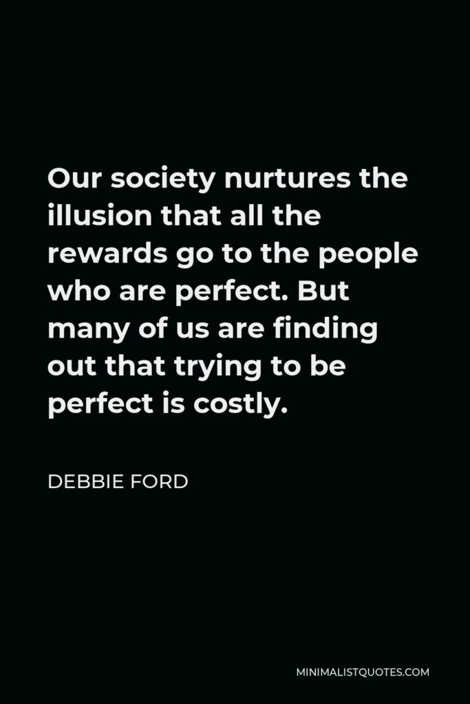 Debbie Ford Quote - Our society nurtures the illusion that all the rewards go to the people who are perfect. But many of us are finding out that trying to be perfect is costly.