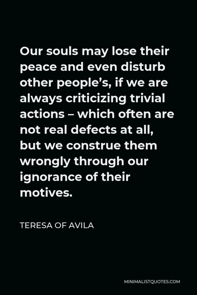 Teresa of Avila Quote - Our souls may lose their peace and even disturb other people’s, if we are always criticizing trivial actions – which often are not real defects at all, but we construe them wrongly through our ignorance of their motives.