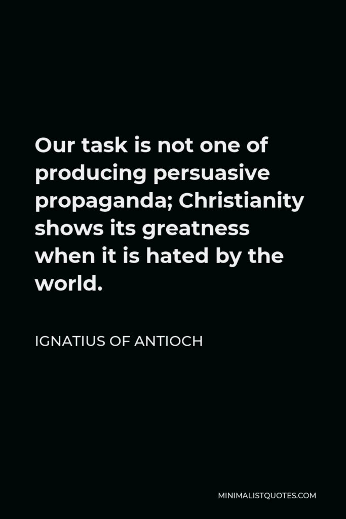 Ignatius of Antioch Quote - Our task is not one of producing persuasive propaganda; Christianity shows its greatness when it is hated by the world.