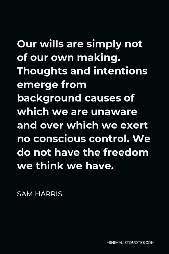 Sam Harris Quote - Our wills are simply not of our own making. Thoughts and intentions emerge from background causes of which we are unaware and over which we exert no conscious control. We do not have the freedom we think we have.