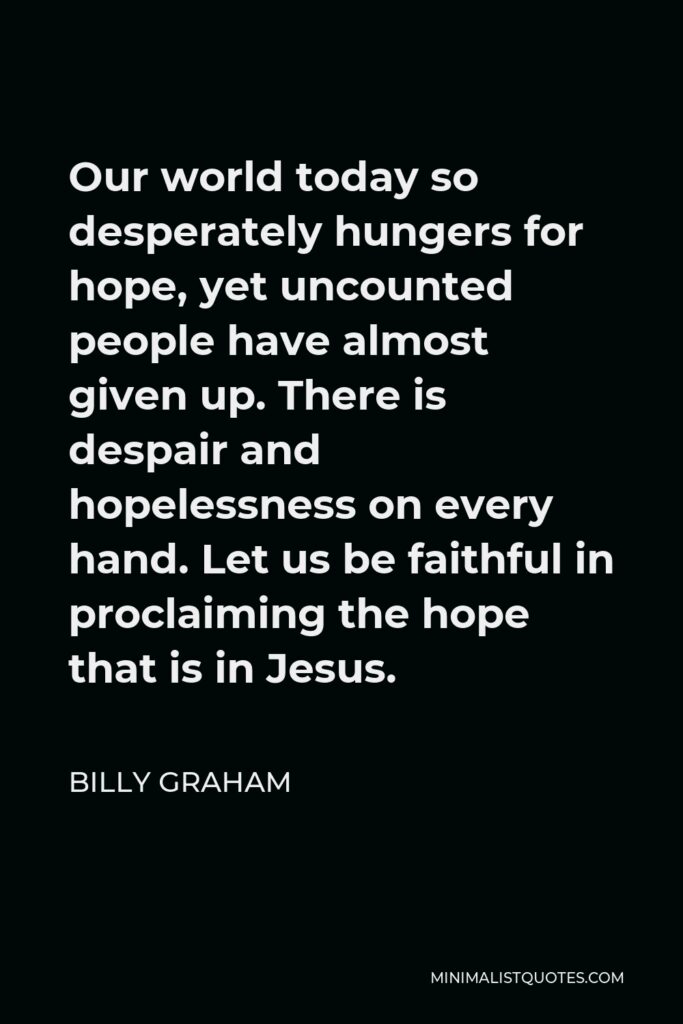 Billy Graham Quote - Our world today so desperately hungers for hope, yet uncounted people have almost given up. There is despair and hopelessness on every hand. Let us be faithful in proclaiming the hope that is in Jesus.