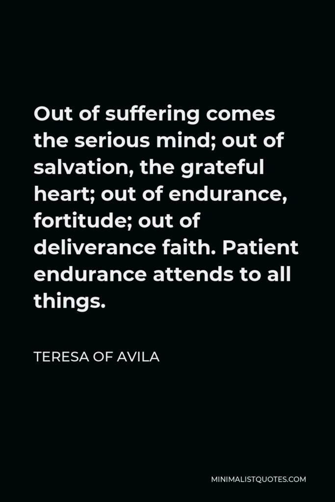 Teresa of Avila Quote - Out of suffering comes the serious mind; out of salvation, the grateful heart; out of endurance, fortitude; out of deliverance faith. Patient endurance attends to all things.