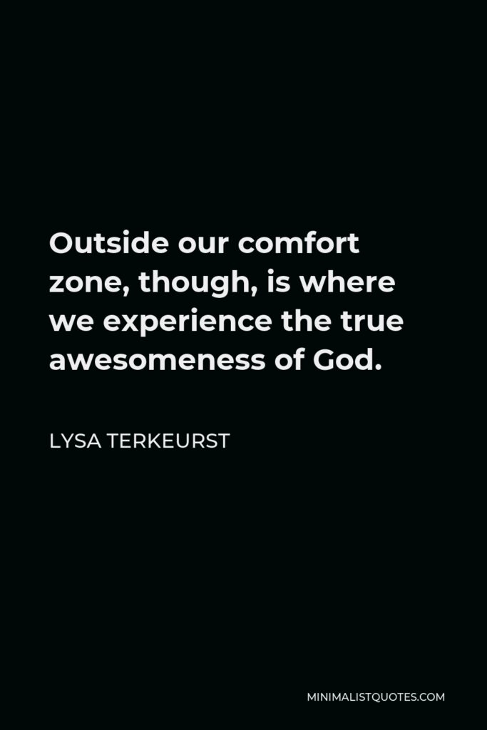 Lysa TerKeurst Quote - Outside our comfort zone, though, is where we experience the true awesomeness of God.