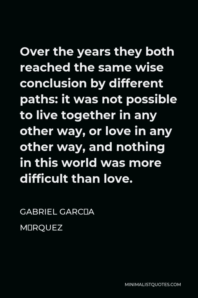 Gabriel García Márquez Quote - Over the years they both reached the same wise conclusion by different paths: it was not possible to live together in any other way, or love in any other way, and nothing in this world was more difficult than love.